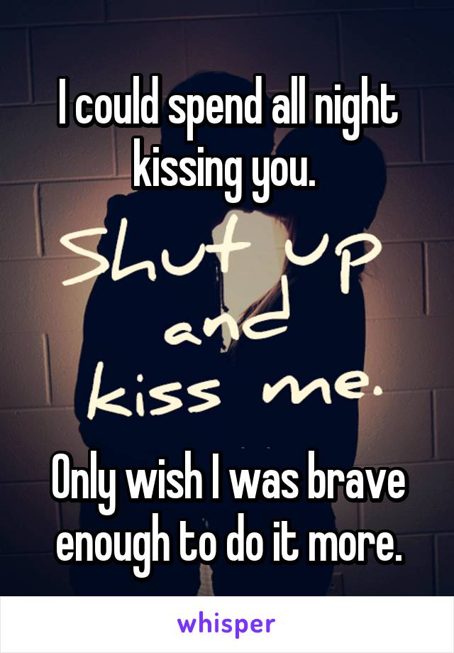 I could spend all night kissing you. 




Only wish I was brave enough to do it more.