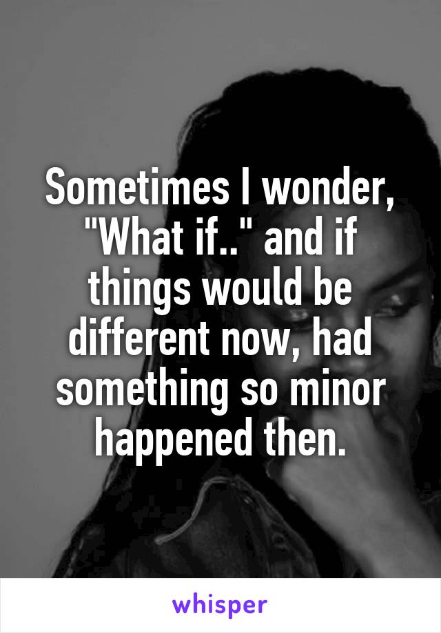 Sometimes I wonder, "What if.." and if things would be different now, had something so minor happened then.