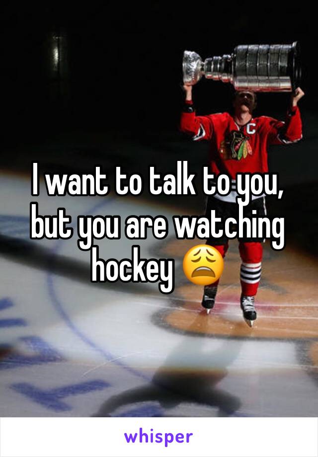 I want to talk to you, but you are watching hockey 😩