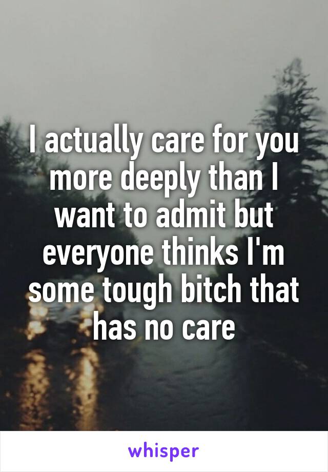 I actually care for you more deeply than I want to admit but everyone thinks I'm some tough bitch that has no care