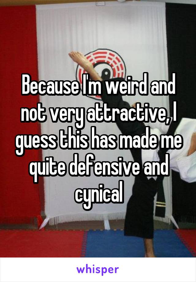 Because I'm weird and not very attractive, I guess this has made me quite defensive and cynical