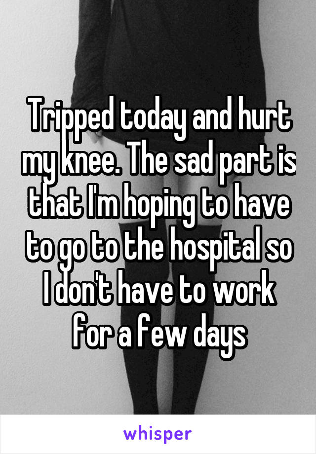 Tripped today and hurt my knee. The sad part is that I'm hoping to have to go to the hospital so I don't have to work for a few days