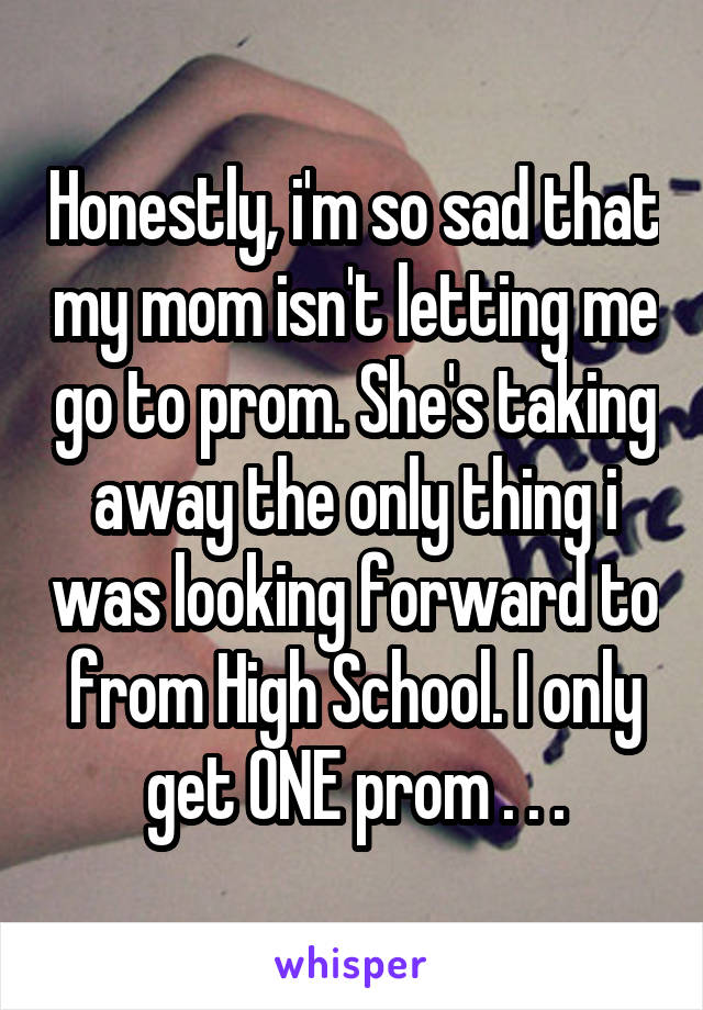 Honestly, i'm so sad that my mom isn't letting me go to prom. She's taking away the only thing i was looking forward to from High School. I only get ONE prom . . .