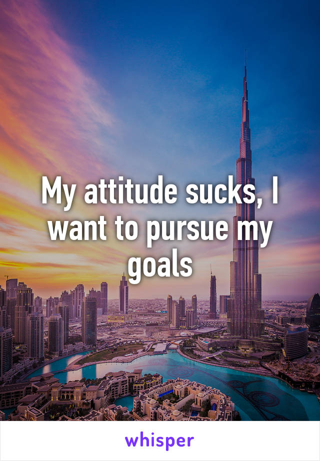 My attitude sucks, I want to pursue my goals