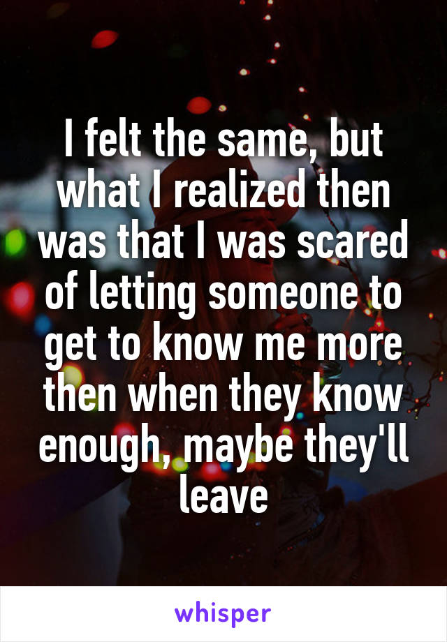 I felt the same, but what I realized then was that I was scared of letting someone to get to know me more then when they know enough, maybe they'll leave