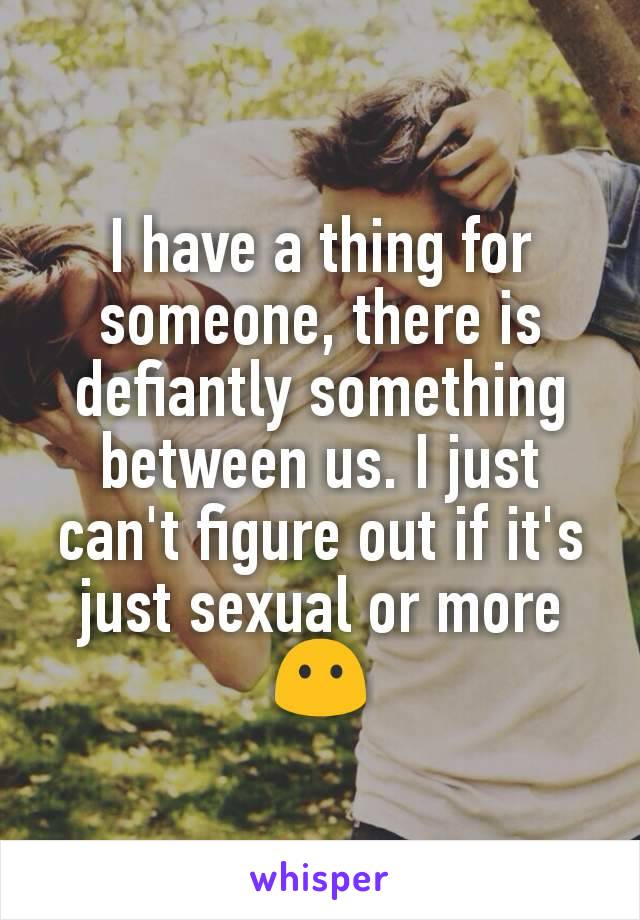 I have a thing for someone, there is defiantly something between us. I just can't figure out if it's just sexual or more 😶