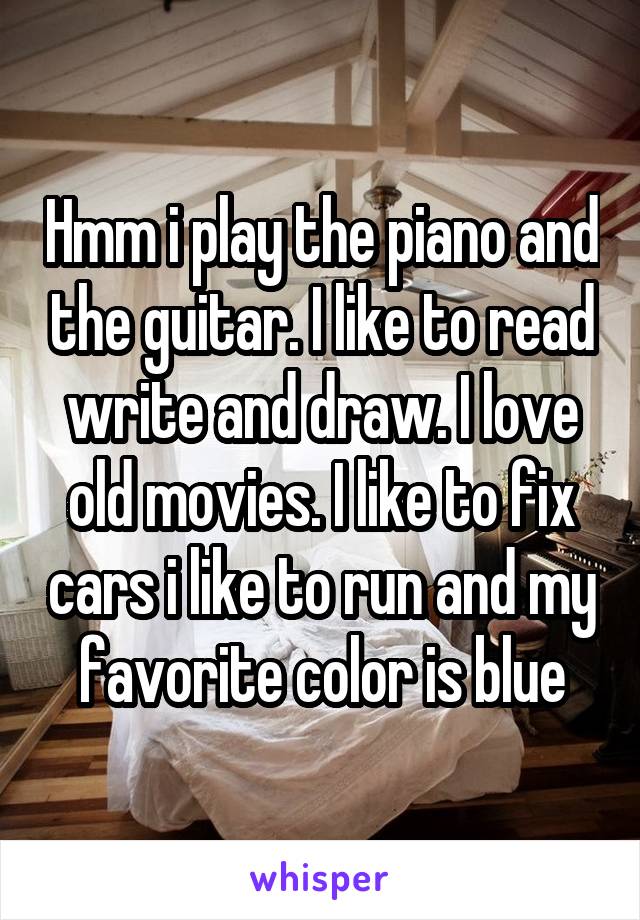 Hmm i play the piano and the guitar. I like to read write and draw. I love old movies. I like to fix cars i like to run and my favorite color is blue