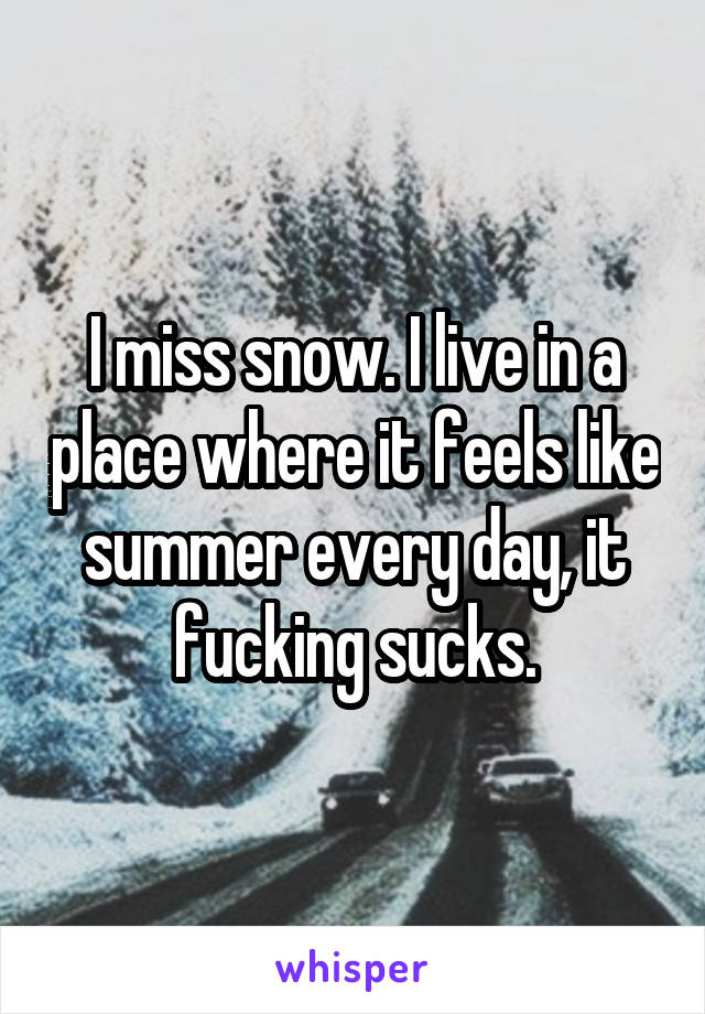 I miss snow. I live in a place where it feels like summer every day, it fucking sucks.