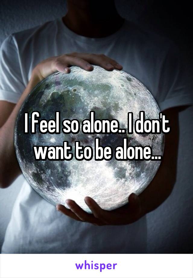 I feel so alone.. I don't want to be alone...