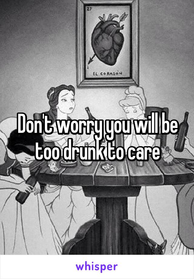 Don't worry you will be too drunk to care