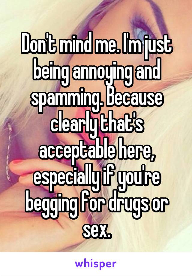 Don't mind me. I'm just being annoying and spamming. Because clearly that's acceptable here, especially if you're begging for drugs or sex.