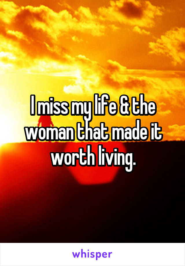 I miss my life & the woman that made it worth living.