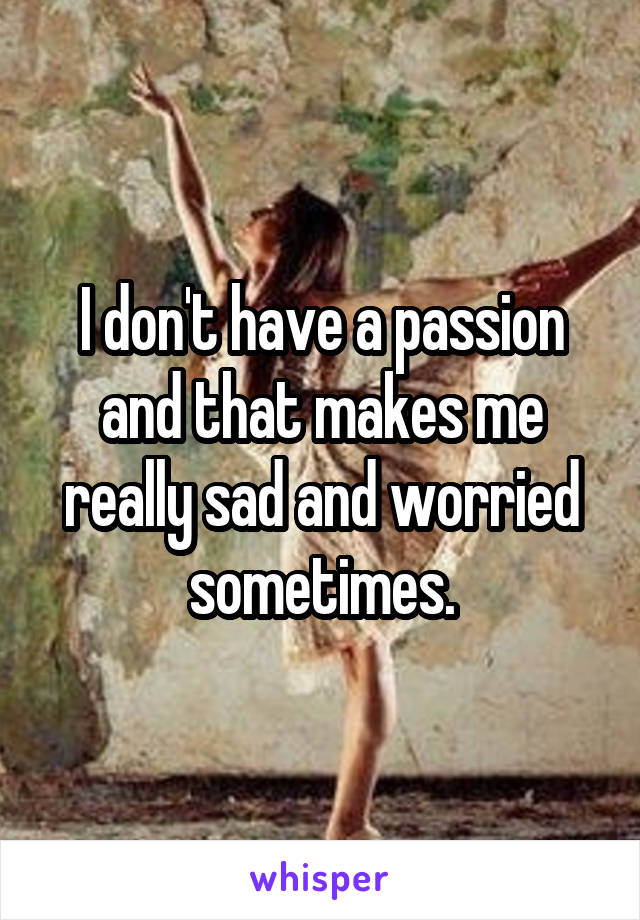 I don't have a passion and that makes me really sad and worried sometimes.