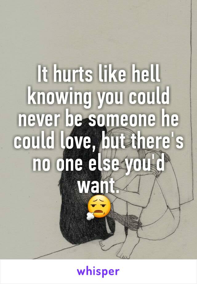 It hurts like hell knowing you could never be someone he could love, but there's no one else you'd want.
😧