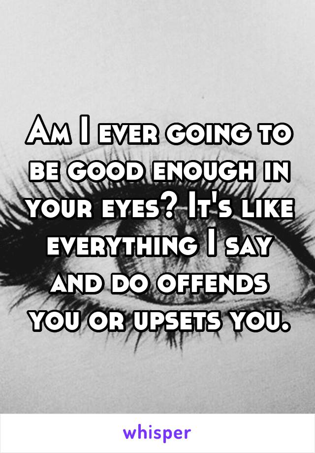 Am I ever going to be good enough in your eyes? It's like everything I say and do offends you or upsets you.