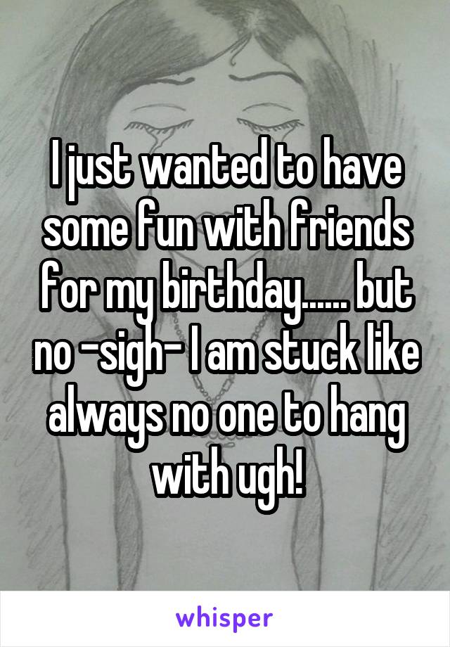 I just wanted to have some fun with friends for my birthday...... but no -sigh- I am stuck like always no one to hang with ugh!