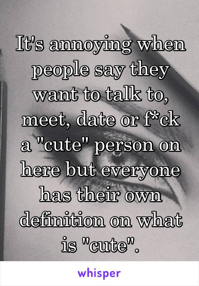 It's annoying when people say they want to talk to, meet, date or f*ck a "cute" person on here but everyone has their own definition on what is "cute".