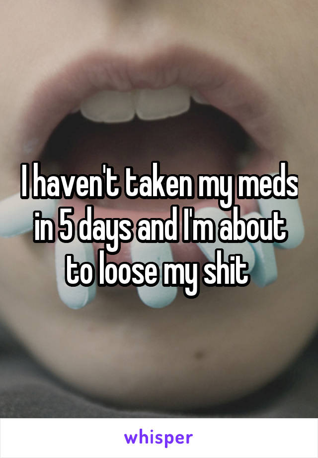 I haven't taken my meds in 5 days and I'm about to loose my shit 