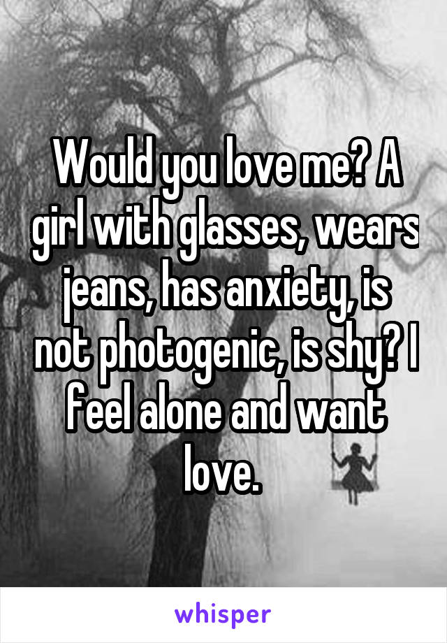 Would you love me? A girl with glasses, wears jeans, has anxiety, is not photogenic, is shy? I feel alone and want love. 