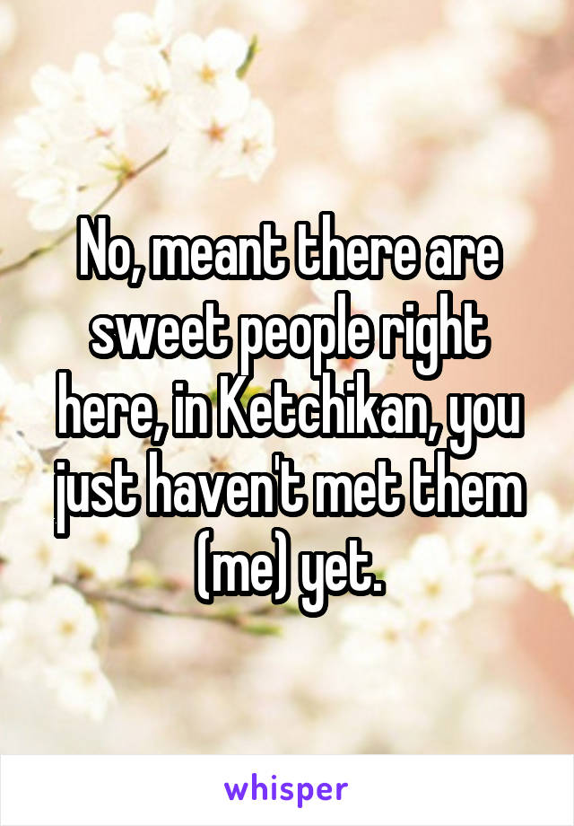 No, meant there are sweet people right here, in Ketchikan, you just haven't met them (me) yet.