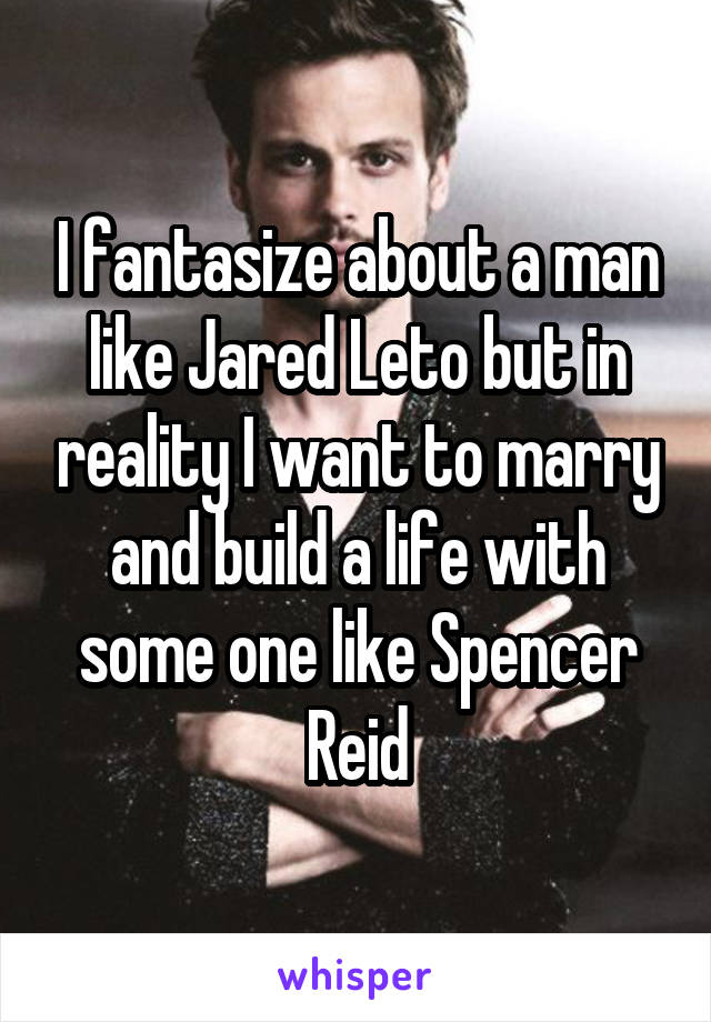 I fantasize about a man like Jared Leto but in reality I want to marry and build a life with some one like Spencer Reid