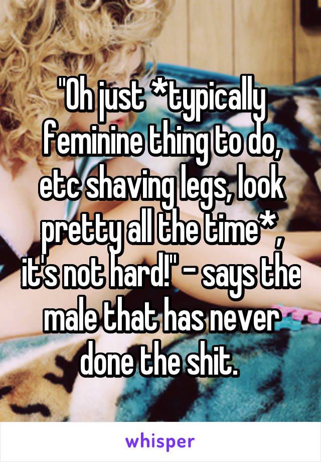 "Oh just *typically feminine thing to do, etc shaving legs, look pretty all the time*, it's not hard!" - says the male that has never done the shit. 