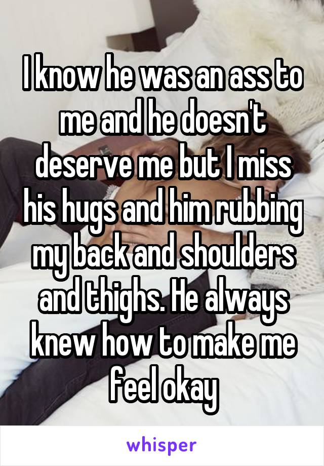 I know he was an ass to me and he doesn't deserve me but I miss his hugs and him rubbing my back and shoulders and thighs. He always knew how to make me feel okay