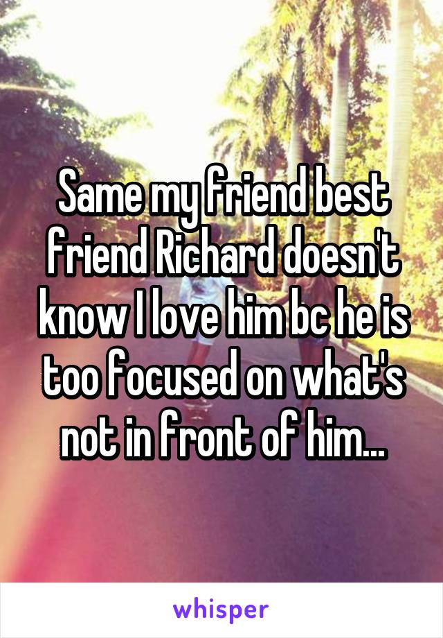 Same my friend best friend Richard doesn't know I love him bc he is too focused on what's not in front of him...