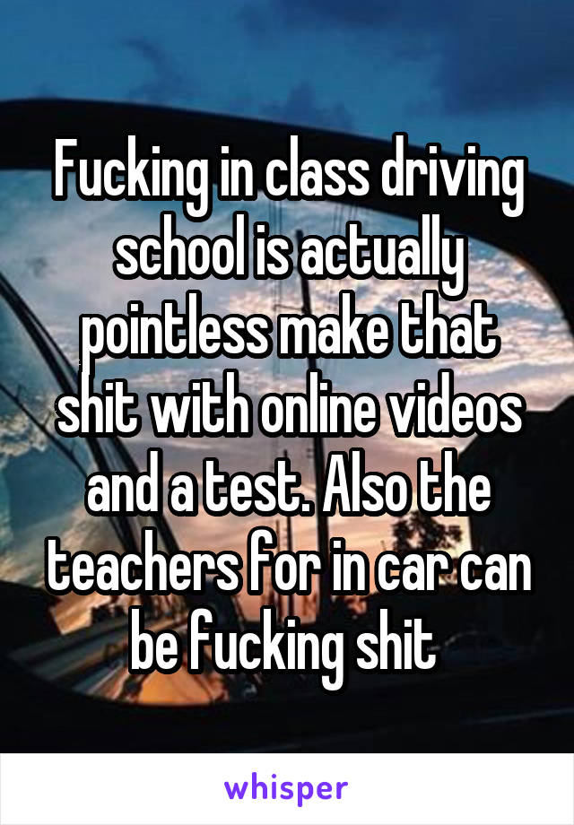 Fucking in class driving school is actually pointless make that shit with online videos and a test. Also the teachers for in car can be fucking shit 