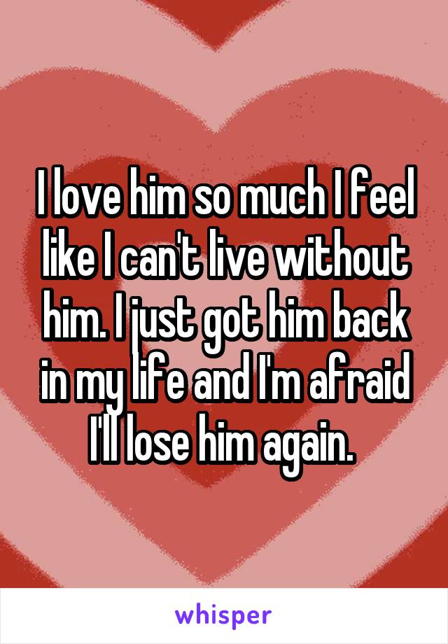 I love him so much I feel like I can't live without him. I just got him back in my life and I'm afraid I'll lose him again. 