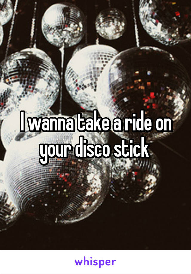 I wanna take a ride on your disco stick 