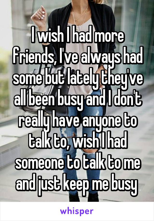 I wish I had more friends, I've always had some but lately they've all been busy and I don't really have anyone to talk to, wish I had someone to talk to me and just keep me busy 