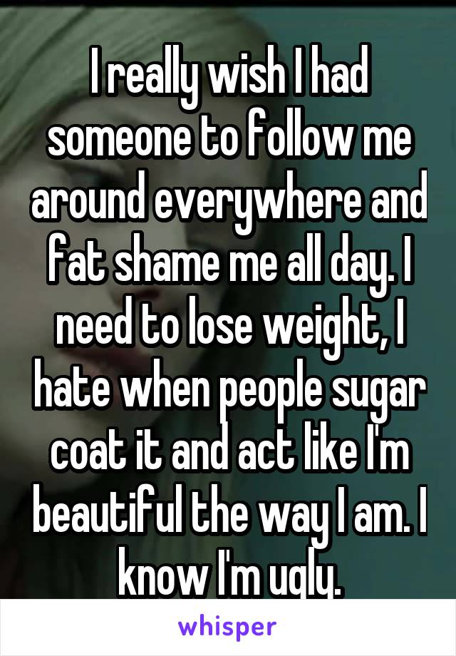 I really wish I had someone to follow me around everywhere and fat shame me all day. I need to lose weight, I hate when people sugar coat it and act like I'm beautiful the way I am. I know I'm ugly.