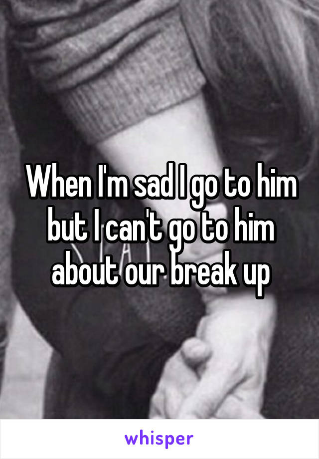 When I'm sad I go to him but I can't go to him about our break up