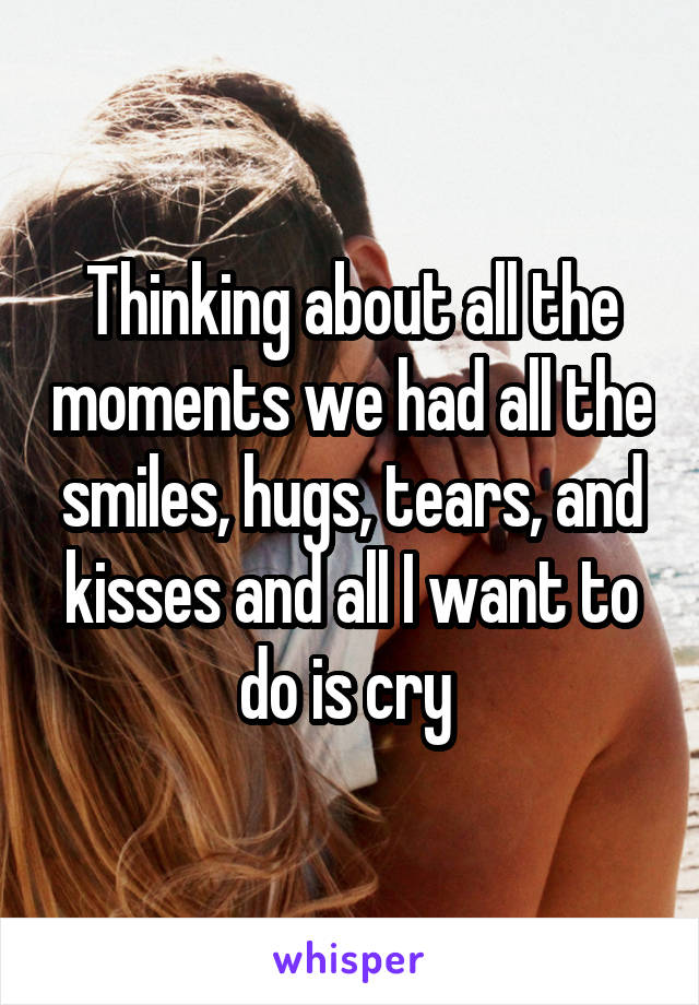 Thinking about all the moments we had all the smiles, hugs, tears, and kisses and all I want to do is cry 