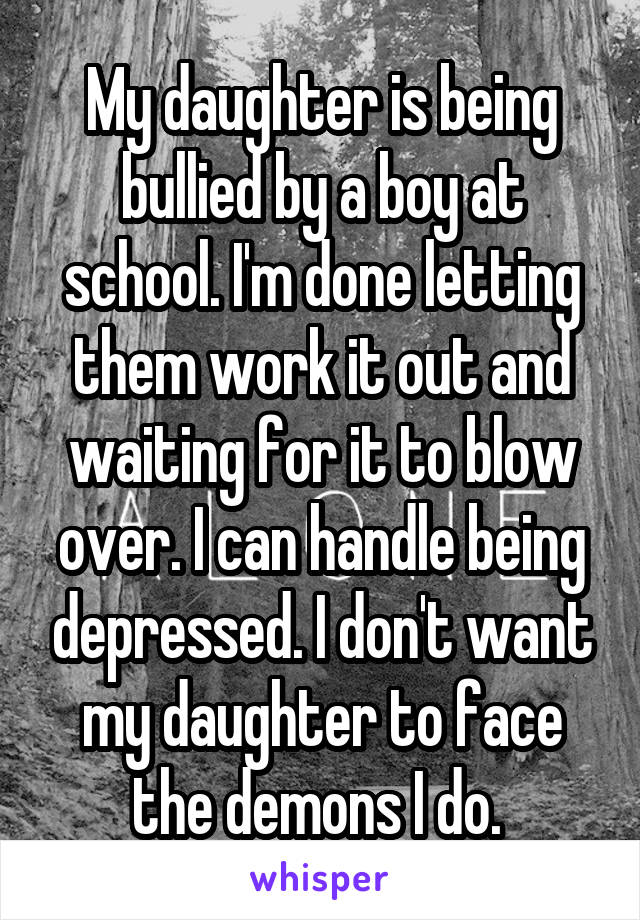 My daughter is being bullied by a boy at school. I'm done letting them work it out and waiting for it to blow over. I can handle being depressed. I don't want my daughter to face the demons I do. 