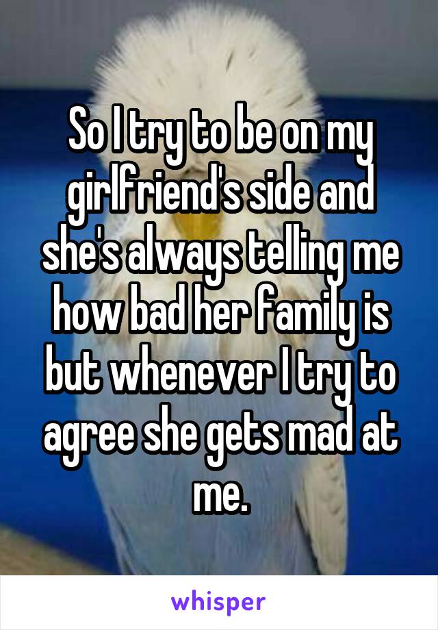 So I try to be on my girlfriend's side and she's always telling me how bad her family is but whenever I try to agree she gets mad at me.