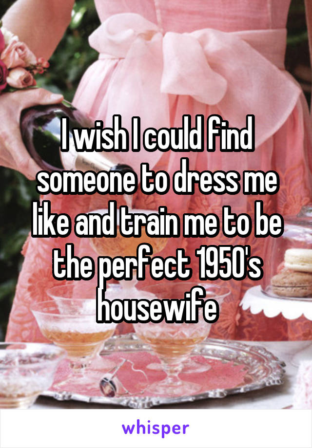 I wish I could find someone to dress me like and train me to be the perfect 1950's housewife