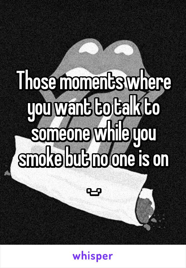 Those moments where you want to talk to someone while you smoke but no one is on ._.