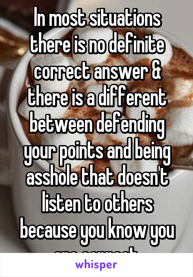 In most situations there is no definite correct answer & there is a different between defending your points and being asshole that doesn't listen to others because you know you are correct.