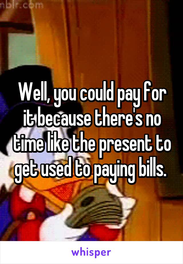 Well, you could pay for it because there's no time like the present to get used to paying bills. 