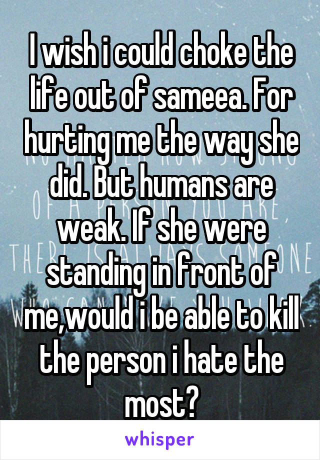 I wish i could choke the life out of sameea. For hurting me the way she did. But humans are weak. If she were standing in front of me,would i be able to kill the person i hate the most?