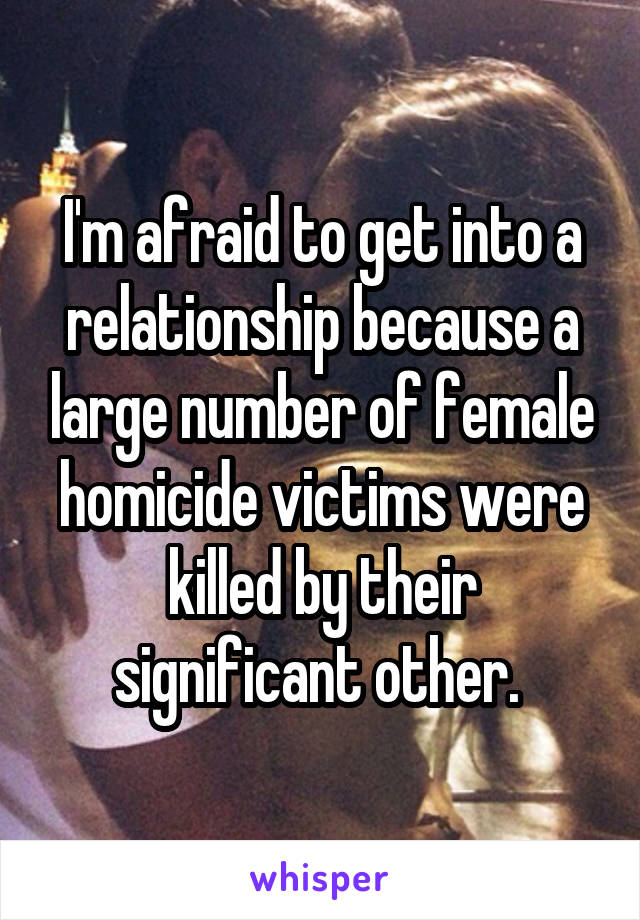 I'm afraid to get into a relationship because a large number of female homicide victims were killed by their significant other. 