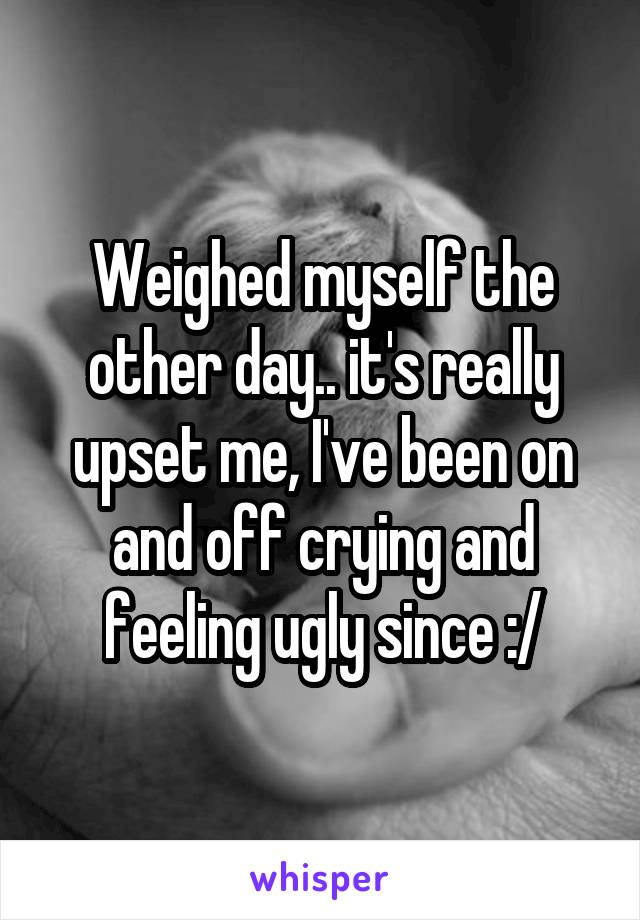 Weighed myself the other day.. it's really upset me, I've been on and off crying and feeling ugly since :/