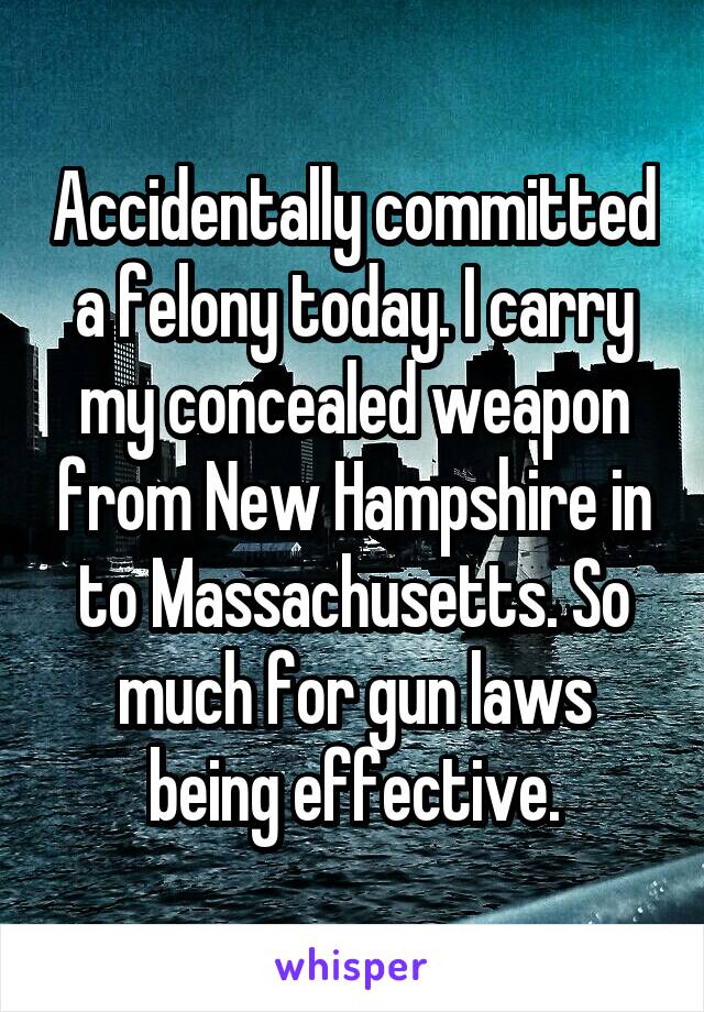 Accidentally committed a felony today. I carry my concealed weapon from New Hampshire in to Massachusetts. So much for gun laws being effective.