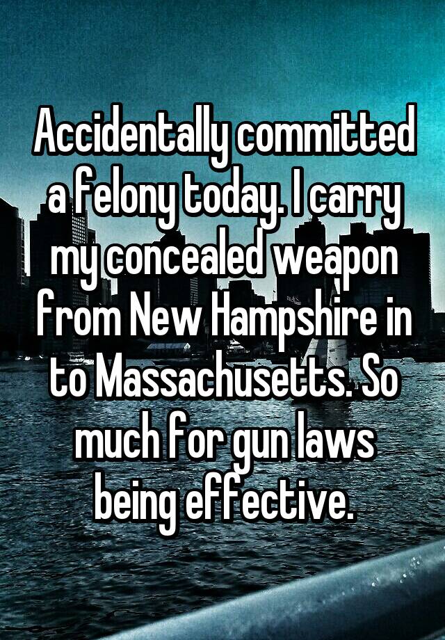 Accidentally committed a felony today. I carry my concealed weapon from New Hampshire in to Massachusetts. So much for gun laws being effective.