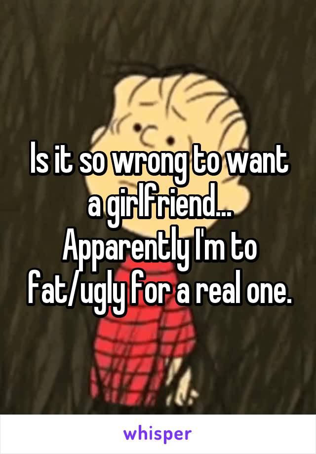 Is it so wrong to want a girlfriend... Apparently I'm to fat/ugly for a real one.