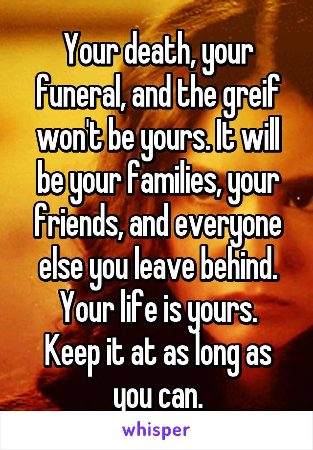 Your death, your funeral, and the greif won't be yours. It will be your families, your friends, and everyone else you leave behind.
Your life is yours.
Keep it at as long as you can.