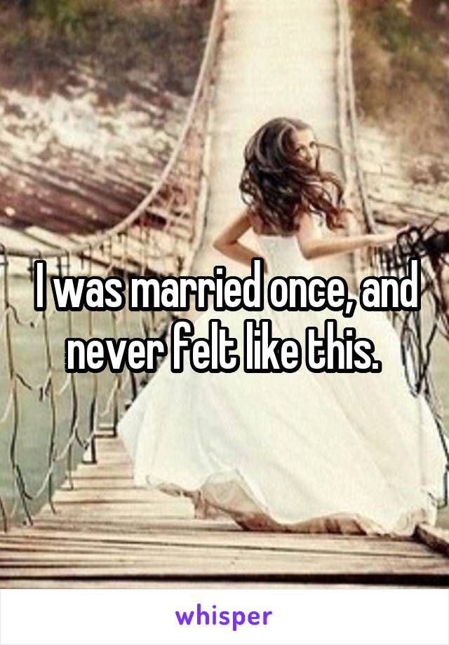 I was married once, and never felt like this. 