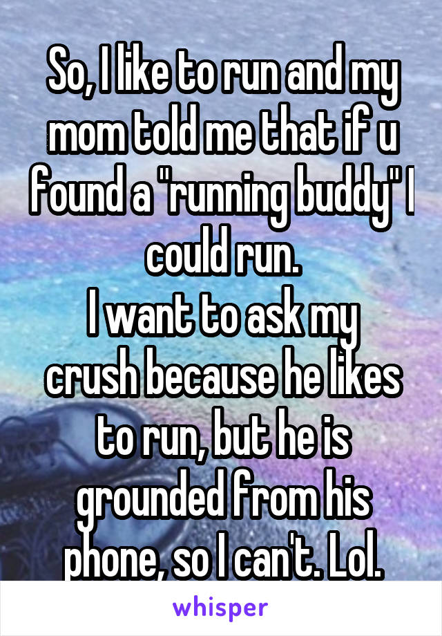 So, I like to run and my mom told me that if u found a "running buddy" I could run.
I want to ask my crush because he likes to run, but he is grounded from his phone, so I can't. Lol.